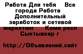 Работа Для тебя  - Все города Работа » Дополнительный заработок и сетевой маркетинг   . Коми респ.,Сыктывкар г.